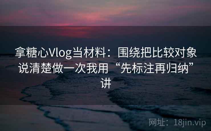 拿糖心Vlog当材料：围绕把比较对象说清楚做一次我用“先标注再归纳”讲