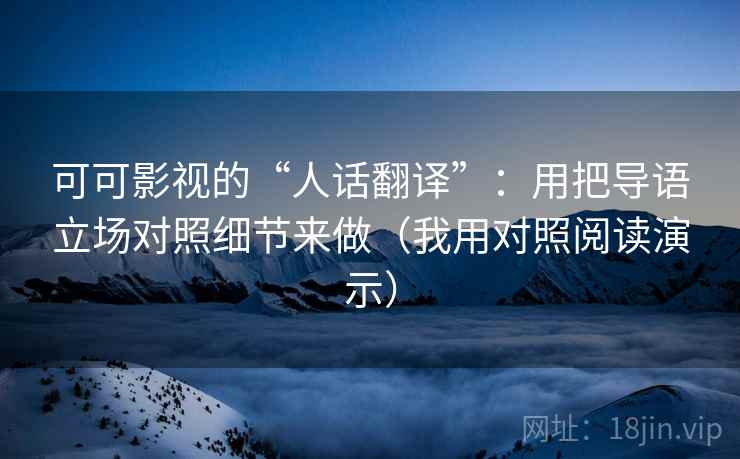 可可影视的“人话翻译”：用把导语立场对照细节来做（我用对照阅读演示）