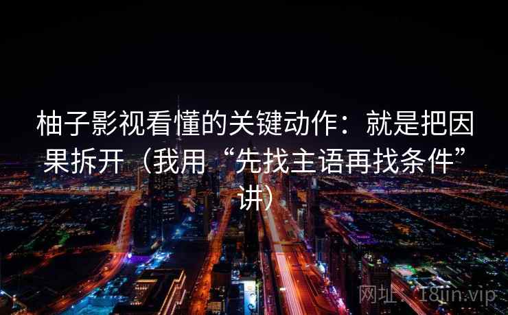 柚子影视看懂的关键动作:就是把因果拆开(我用“先找主语再找条件”讲) 柚子影视看懂的关键动作:就是把因果拆开(我用“先找主语再找条件”讲)