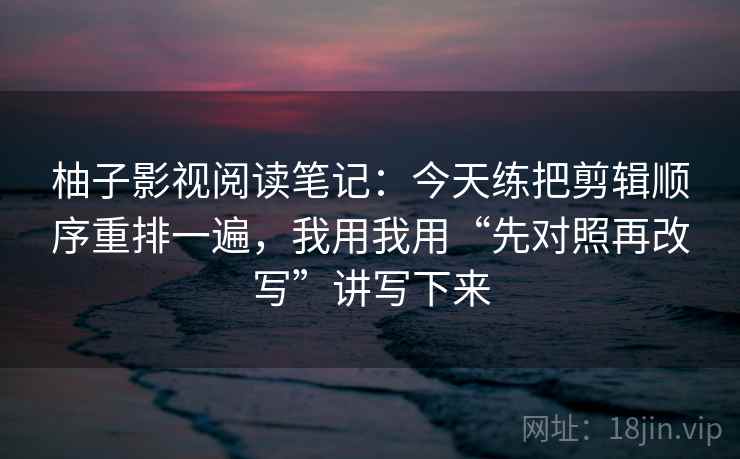 柚子影视阅读笔记：今天练把剪辑顺序重排一遍，我用我用“先对照再改写”讲写下来