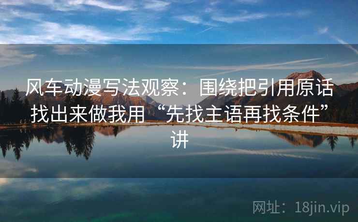 风车动漫写法观察:围绕把引用原话找出来做我用“先找主语再找条件”讲 风车动漫写法观察:围绕把引用原话找出来做我用“先找主语再找条件”讲