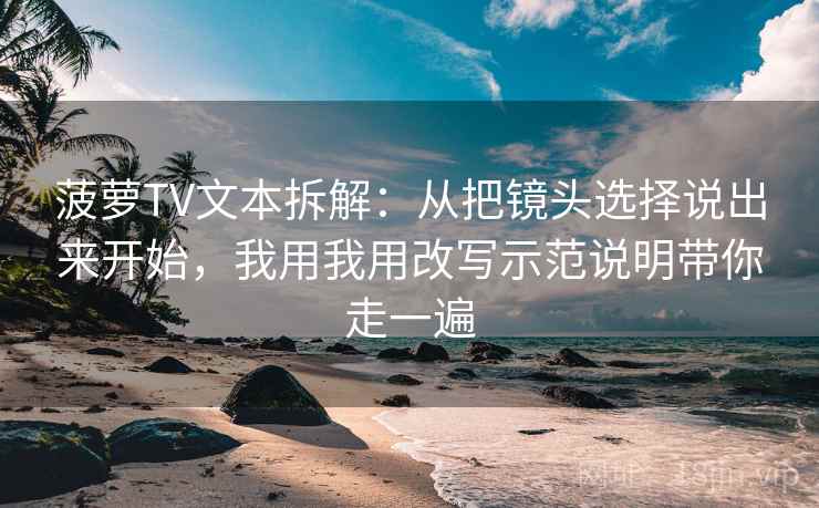 菠萝TV文本拆解：从把镜头选择说出来开始，我用我用改写示范说明带你走一遍