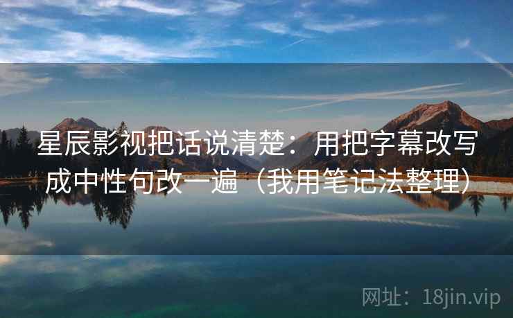 星辰影视把话说清楚：用把字幕改写成中性句改一遍（我用笔记法整理）